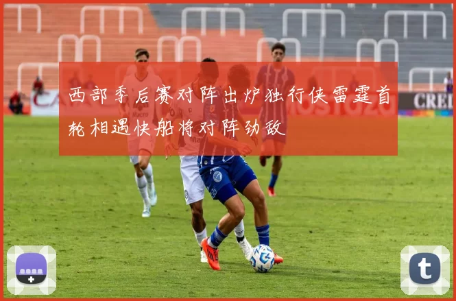 西部季后赛对阵出炉独行侠雷霆首轮相遇快船将对阵劲敌