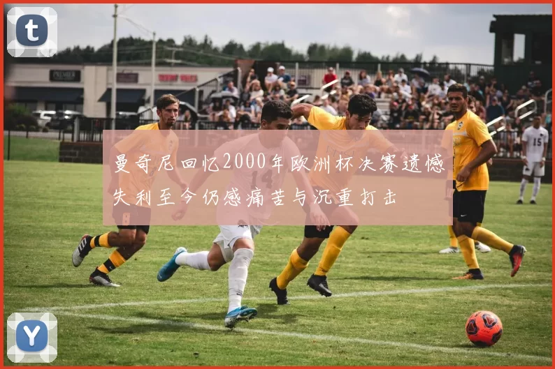 曼奇尼回忆2000年欧洲杯决赛遗憾失利至今仍感痛苦与沉重打击