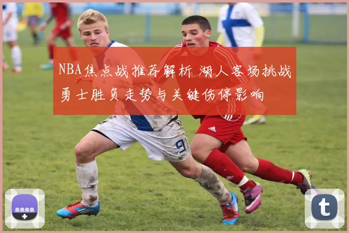 NBA焦点战推荐解析 湖人客场挑战勇士胜负走势与关键伤停影响