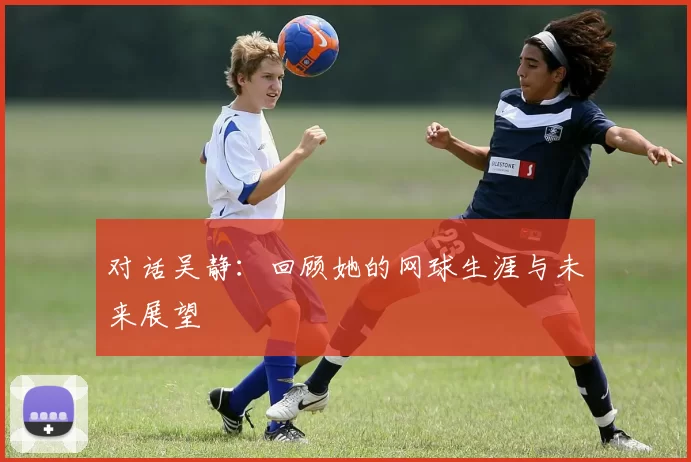 对话吴静：回顾她的网球生涯与未来展望
