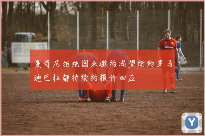 曼奇尼拒绝国米邀约渴望续约罗马迪巴拉静待续约报价回应
