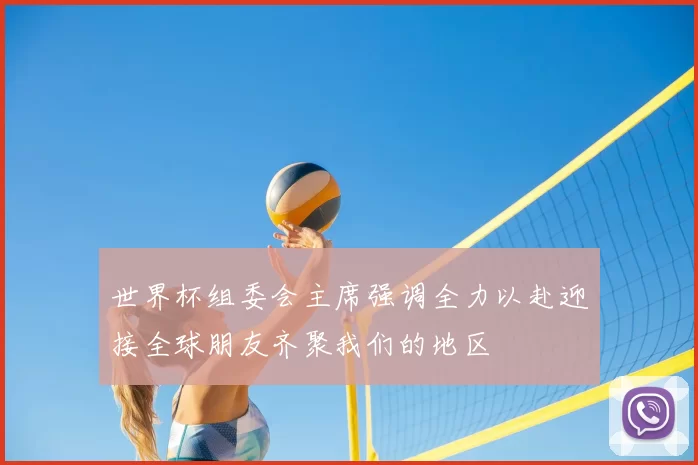 世界杯组委会主席强调全力以赴迎接全球朋友齐聚我们的地区