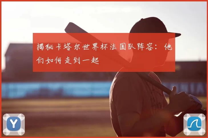 揭秘卡塔尔世界杯法国队阵容：他们如何走到一起