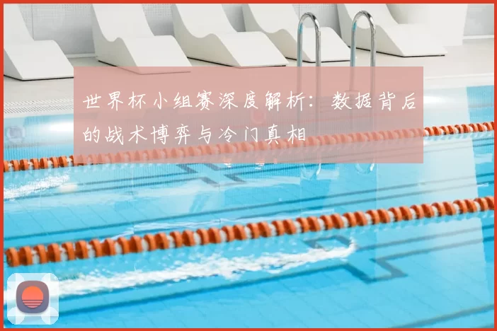 世界杯小组赛深度解析:数据背后的战术博弈与冷门真相