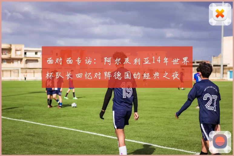 面对面专访:阿尔及利亚14年世界杯队长回忆对阵德国的经典之夜