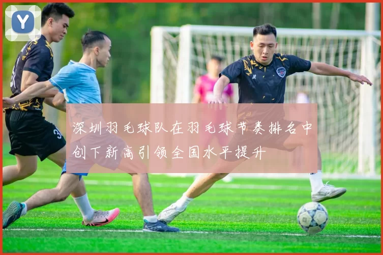 深圳羽毛球队在羽毛球节奏排名中创下新高引领全国水平提升