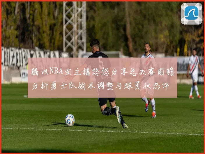 腾讯NBA女主播悠悠分享总决赛前瞻分析勇士队战术调整与球员状态评估