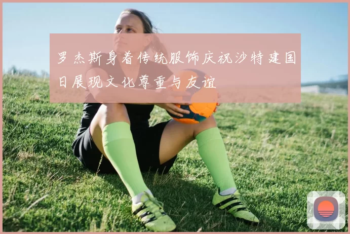 罗杰斯身着传统服饰庆祝沙特建国日展现文化尊重与友谊