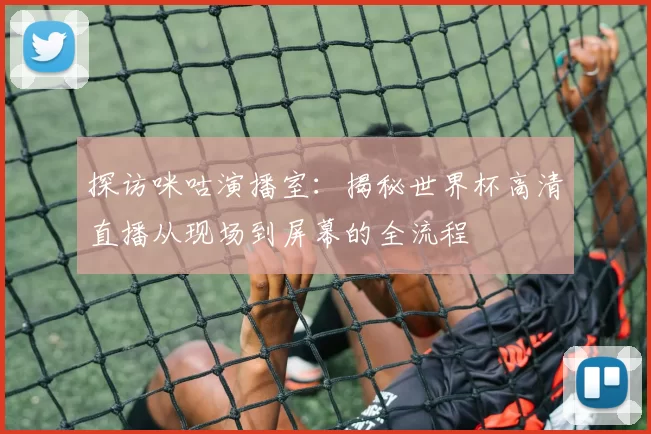 探访咪咕演播室：揭秘世界杯高清直播从现场到屏幕的全流程