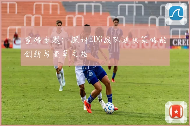 重磅专题：探讨EDG战队进攻策略的创新与变革之路