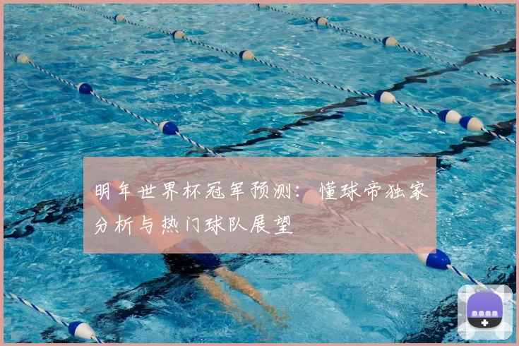明年世界杯冠军预测:懂球帝独家分析与热门球队展望