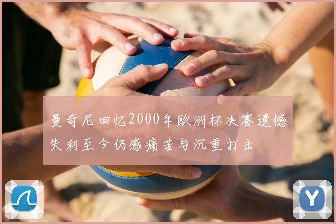 曼奇尼回忆2000年欧洲杯决赛遗憾失利至今仍感痛苦与沉重打击