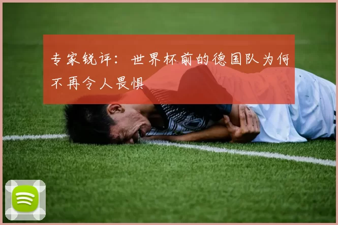 专家锐评：世界杯前的德国队为何不再令人畏惧