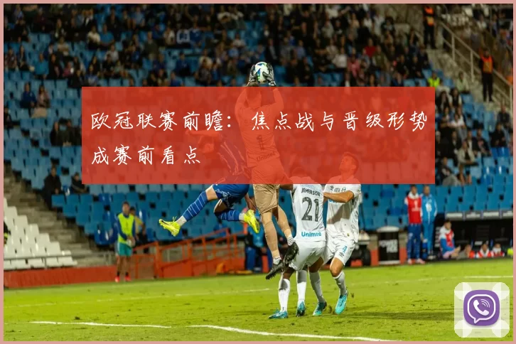 欧冠联赛前瞻:焦点战与晋级形势成赛前看点