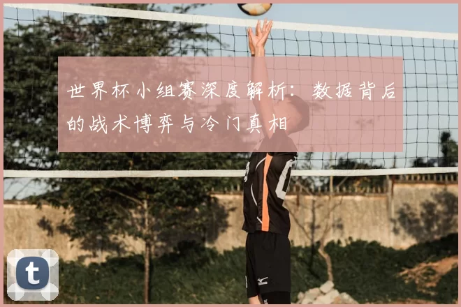 世界杯小组赛深度解析:数据背后的战术博弈与冷门真相