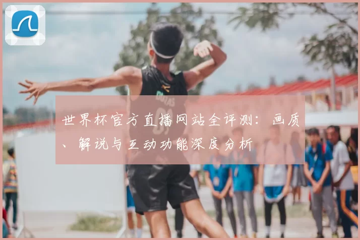 世界杯官方直播网站全评测：画质、解说与互动功能深度分析