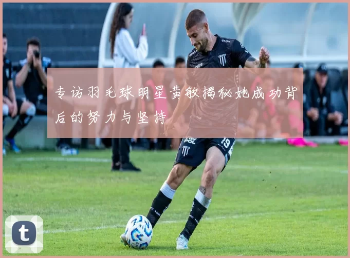 专访羽毛球明星黄敏揭秘她成功背后的努力与坚持