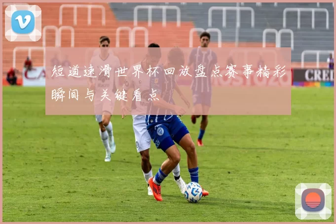 短道速滑世界杯回放盘点赛事精彩瞬间与关键看点