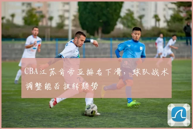 CBA江苏肯帝亚排名下滑，球队战术调整能否扭转颓势