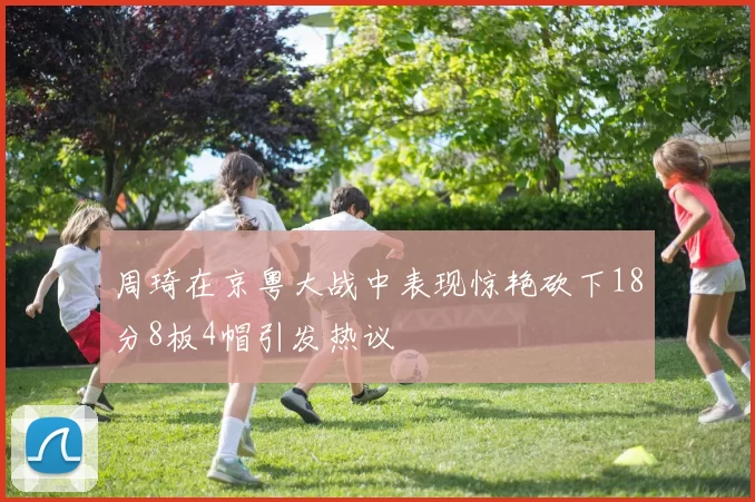 周琦在京粤大战中表现惊艳砍下18分8板4帽引发热议