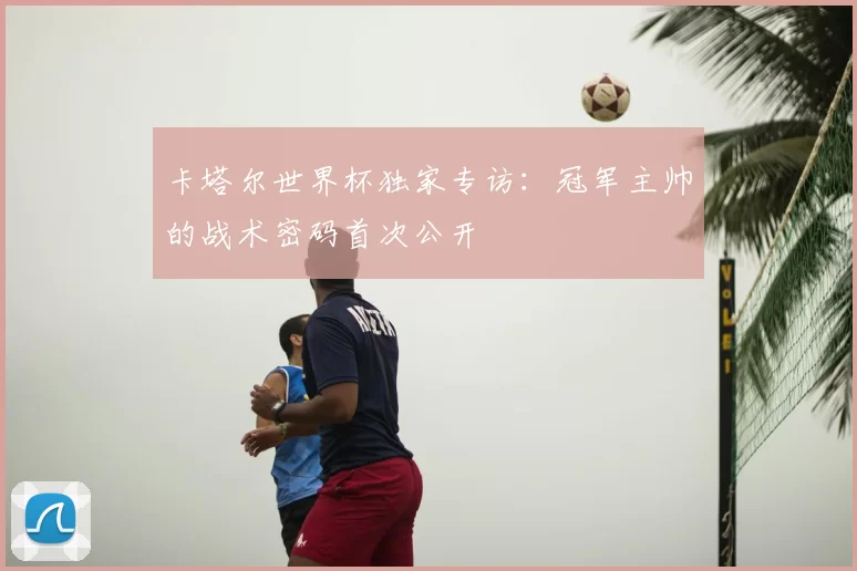 卡塔尔世界杯独家专访：冠军主帅的战术密码首次公开