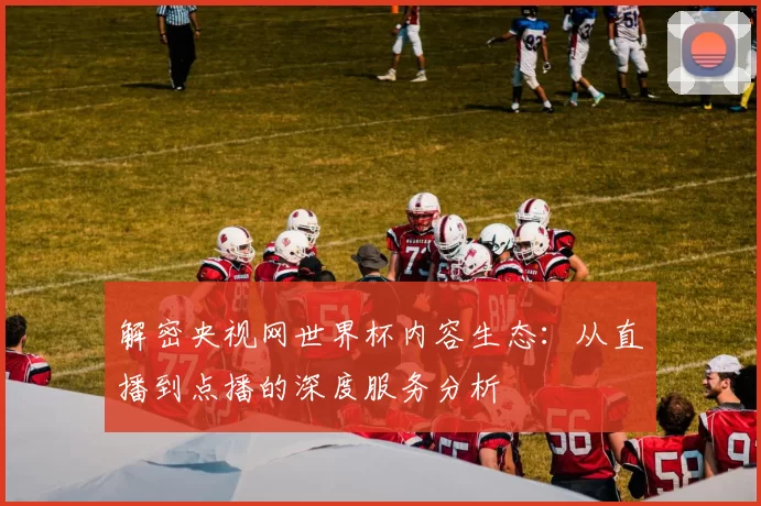 解密央视网世界杯内容生态：从直播到点播的深度服务分析
