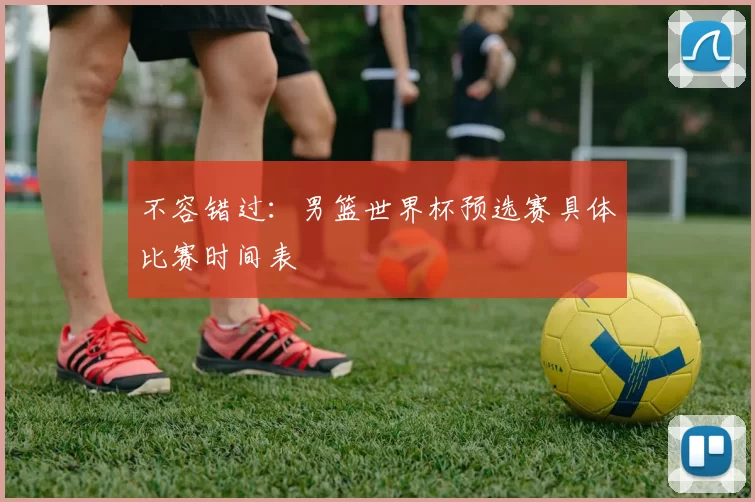 不容错过:男篮世界杯预选赛具体比赛时间表