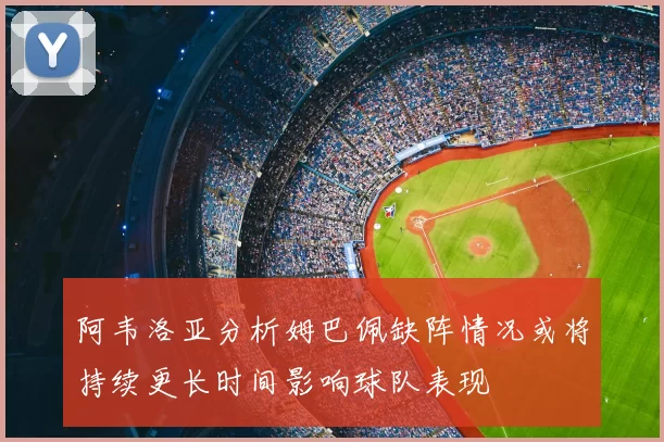 阿韦洛亚分析姆巴佩缺阵情况或将持续更长时间影响球队表现