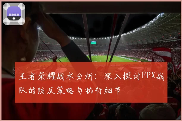 王者荣耀战术分析：深入探讨FPX战队的防反策略与执行细节