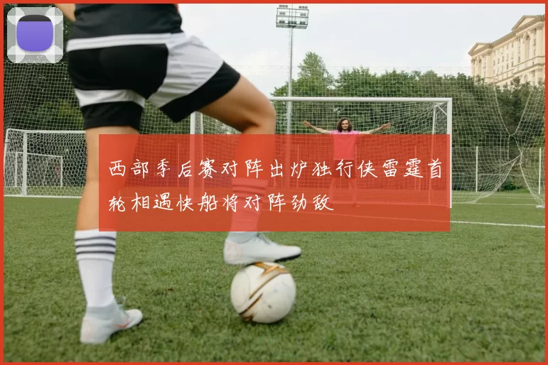 西部季后赛对阵出炉独行侠雷霆首轮相遇快船将对阵劲敌