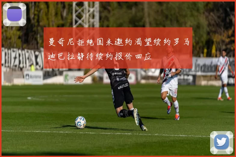 曼奇尼拒绝国米邀约渴望续约罗马迪巴拉静待续约报价回应