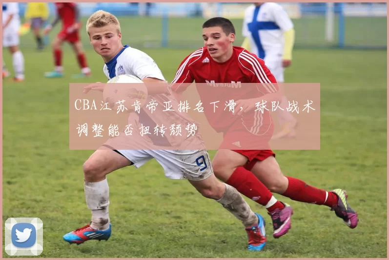 CBA江苏肯帝亚排名下滑，球队战术调整能否扭转颓势
