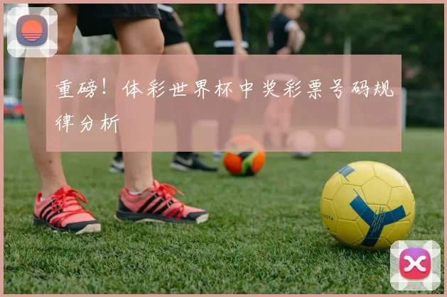 重磅!体彩世界杯中奖彩票号码规律分析