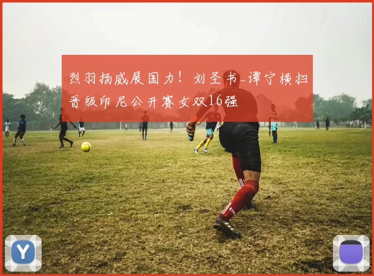 烈羽扬威展国力!刘圣书_谭宁横扫晋级印尼公开赛女双16强