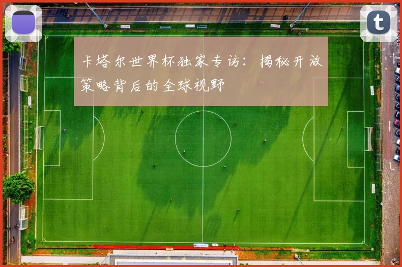 卡塔尔世界杯独家专访：揭秘开放策略背后的全球视野