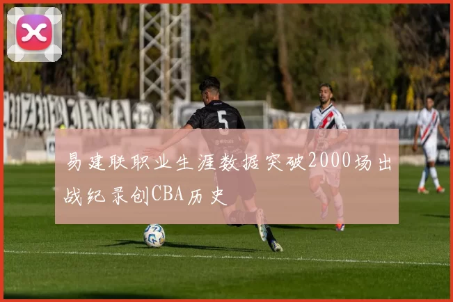 易建联职业生涯数据突破2000场出战纪录创CBA历史