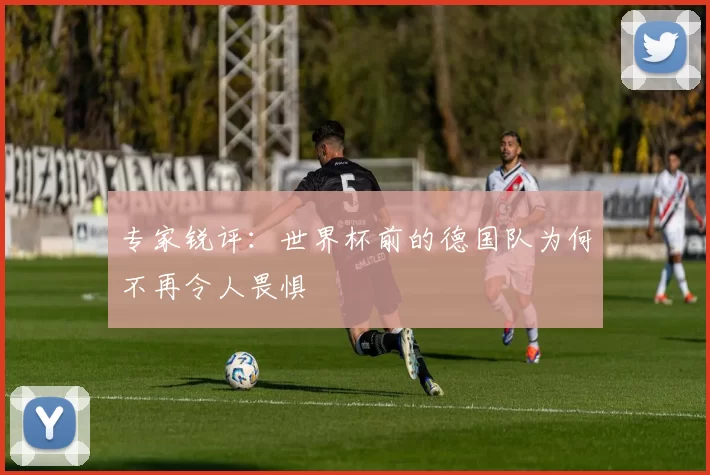 专家锐评:世界杯前的德国队为何不再令人畏惧