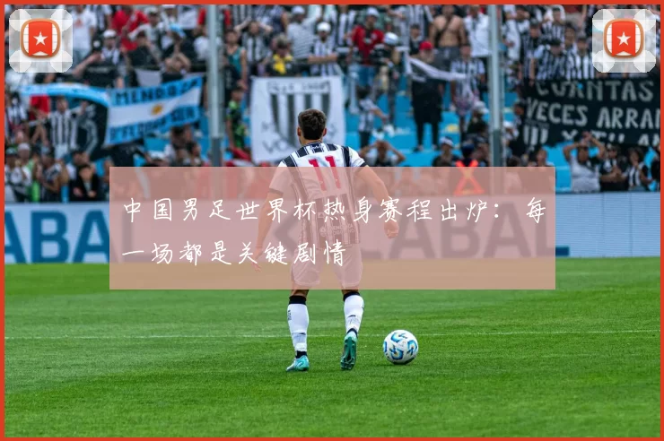 中国男足世界杯热身赛程出炉:每一场都是关键剧情