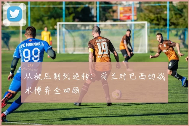 从被压制到逆转：荷兰对巴西的战术博弈全回顾