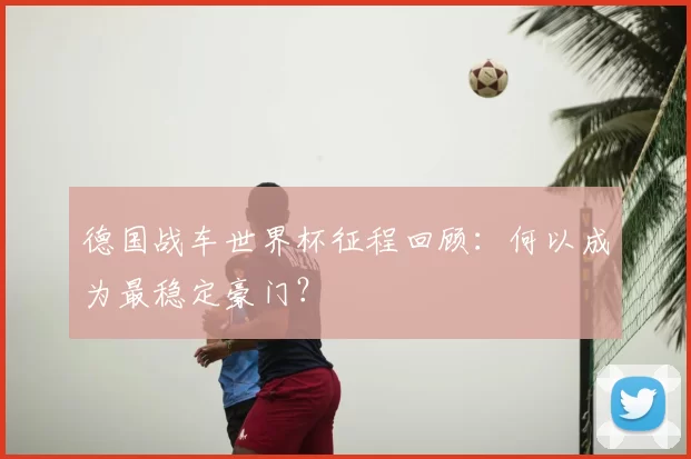 德国战车世界杯征程回顾：何以成为最稳定豪门？