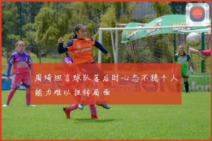 周琦坦言球队落后时心态不稳个人能力难以扭转局面