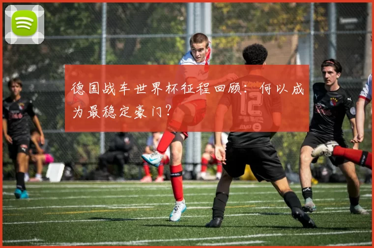 德国战车世界杯征程回顾:何以成为最稳定豪门?