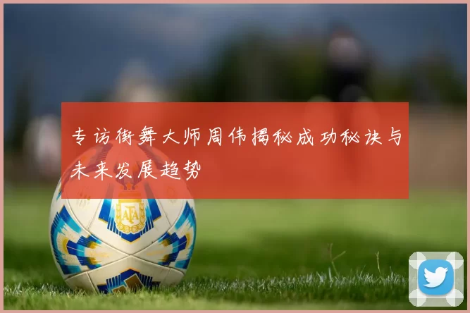 专访街舞大师周伟揭秘成功秘诀与未来发展趋势