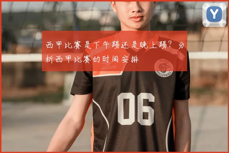 西甲比赛是下午踢还是晚上踢？分析西甲比赛的时间安排