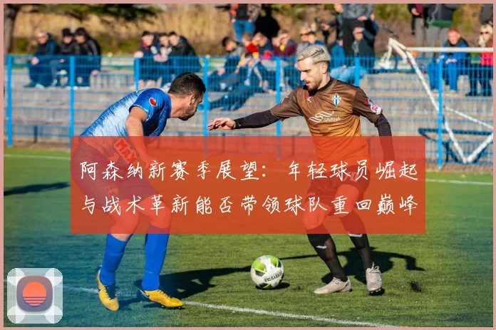 阿森纳新赛季展望：年轻球员崛起与战术革新能否带领球队重回巅峰