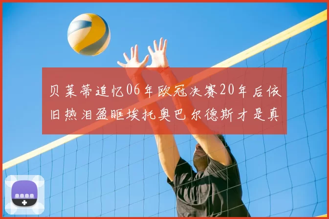 贝莱蒂追忆06年欧冠决赛20年后依旧热泪盈眶埃托奥巴尔德斯才是真正的英雄