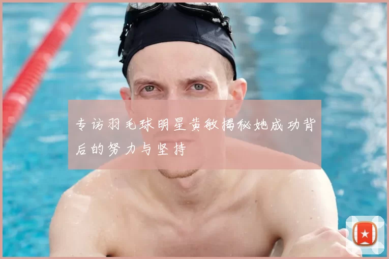 专访羽毛球明星黄敏揭秘她成功背后的努力与坚持