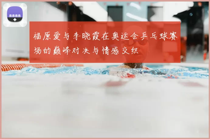 福原爱与李晓霞在奥运会乒乓球赛场的巅峰对决与情感交织