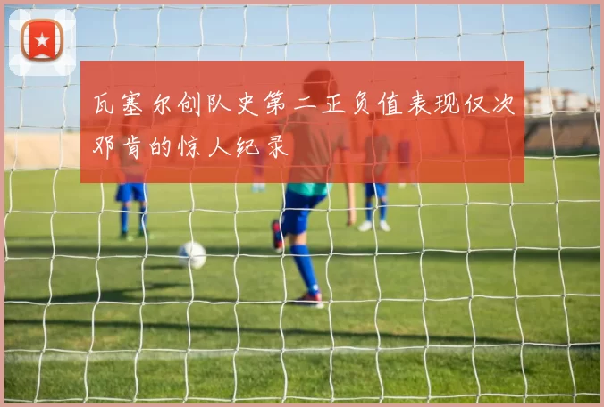 瓦塞尔创队史第二正负值表现仅次邓肯的惊人纪录