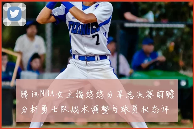腾讯NBA女主播悠悠分享总决赛前瞻分析勇士队战术调整与球员状态评估